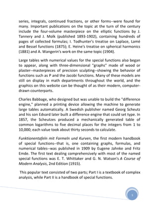 series, integrals, continued fractions, or other forms--were found for
many. Important publications on the topic at the turn of the century
include the four-volume masterpiece on the elliptic functions by J.
Tannery and J. Molk (published 1893-1902), containing hundreds of
pages of collected formulas; I. Todhunter's treatise on Laplace, Lamé
and Bessel functions (1875); E. Heine's treatise on spherical harmonics
(1881) and A. Wangerin's work on the same topic (1904).

Large tables with numerical values for the special functions also began
to appear, along with three-dimensional "graphs" made of wood or
plaster--masterpieces of precision sculpting--showing the behavior of
functions such as P and the Jacobi functions. Many of these models are
still on display in math departments throughout the world, and the
graphics on this website can be thought of as their modern, computer-
drawn counterparts.

Charles Babbage, who designed but was unable to build the "difference
engine," planned a printing device allowing the machine to generate
large tables automatically. A Swedish publisher named Georg Scheutz
and his son Edvard later built a difference engine that could set type. In
1857, the Scheutzes produced a mechanically generated table of
common logarithms to five decimal places for the integers from 1 to
10,000; each value took about thirty seconds to calculate.

Funktionentafeln mit Formeln und Kurven, the first modern handbook
of special functions--that is, one containing graphs, formulas, and
numerical tables--was published in 1909 by Eugene Jahnke and Fritz
Emde. The first text dealing comprehensively with most of the named
special functions was E. T. Whittaker and G. N. Watson's A Course of
Modern Analysis, 2nd Edition (1915).

This popular text consisted of two parts; Part I is a textbook of complex
analysis, while Part II is a handbook of special functions.



                                                                    5
 