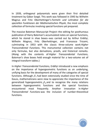 In 1939, orthogonal polynomials were given their first detailed
treatment by Gábor Szegö. This work was followed in 1943 by Wilhelm
Magnus and Fritz Oberhettinger's Formeln und Lehrsätze für die
speziellen Funktionen der Mathematischen Physik, the most complete
collection of formulas involving special functions yet prepared.

The massive Bateman Manuscript Project--the editing for posthumous
publication of Harry Bateman's accumulated notes on special functions,
which he stored in shoe boxes--was carried out by Arthur Erdélyi,
Wilhelm Magnus, Fritz Oberhettinger, and Francesco Tricomi,
culminating in 1953 with the classic three-volume work Higher
Transcendental Functions. This monumental collection contains not
only formulas, but also derivations, proofs, and historical remarks.
(Along with the contents of Higher Transcendental Functions,
Bateman's shoe boxes held enough material for a two-volume set of
integral transform tables.)

In Higher Transcendental Functions, Erdélyi introduced a new emphasis
on the importance of hypergeometric functions as an underlying,
unifying basis for the development of many of the categories of special
functions. Although 2F1 had been extensively studied since the time of
Gauss, mathematicians were slow to appreciate the importance of the
generalized hypergeometric pFq and to recognize the many relations
between hypergeometric functions and the special functions
encountered most frequently. Another innovation in Higher
Transcendental Functions was the inclusion of number-theoretical
functions.




                                                                 6
 