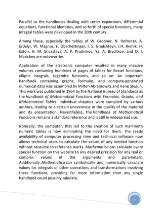 Parallel to the handbooks dealing with series expansions, differential
equations, functional identities, and so forth of special functions, many
integral tables were developed in the 20th century.

Among these, especially the tables of W. Gröbner, N. Hofreiter, A.
Erdelyi, W. Magnus, F. Oberhettinger, I. S. Gradshteyn, I.H. Ryshik, H.
Exton, H. M. Srivastava, A. P. Prudnikov, Ya. A. Brychkov, and O. I.
Marichev are noteworthy.

Application of the electronic computer resulted in many massive
volumes containing hundreds of pages of tables for Bessel functions,
elliptic integrals, Legendre functions, and so on. An important
handbook containing graphs, formulas, and compute-generated
numerical data was assembled by Milton Abramowitz and Irene Stegun.
This work was published in 1964 by the National Bureau of Standards as
the Handbook of Mathematical Functions with Formulas, Graphs, and
Mathematical Tables. Individual chapters were compiled by various
authors, leading to a certain unevenness in the quality of the material
and its presentation. Nevertheless, the Handbook of Mathematical
Functions remains a standard reference and is still in widespread use.

Ironically, the computer, that led to the creation of such mammoth
numeric tables is now eliminating the need for them. The ready
availability of computer processing time and technical software now
allows technical users to calculate the values of any needed function
without recourse to reference works. Mathematica can calculate every
special function on this website to any desired precision for any real or
complex       values    of   the     arguments      and     parameters.
Additionally, Mathematica can symbolically and numerically calculate
values for integrals or other operations and transformations involving
these functions, providing far more information than any single
handbook could possibly tabulate.




                                                                   7
 