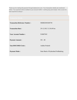 Thank you for making bill payment through tatadocomo.com. Your transaction details are mentioned
below. Your payment will be credited to your account within 1 working day post receipt. Visit us soon for
best experience always !




 Transaction Details


 Transaction Reference Number :                          MSBH2883608750


 Transaction Date :                                      29-12-2012 12:56:09 hrs


 Your Account Number :                                   910007945


 Payment Amount :                                        501 . 00


 Tata DOCOMO Circle :                                    Andhra Pradesh


 Payment Mode :                                          State Bank of Hyderabad NetBanking
 