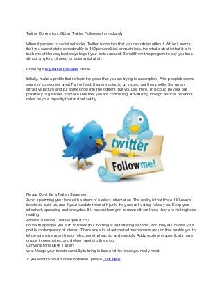Twitter Domination: Obtain Twitter Followers Immediately
When it pertains to social networks, Twitter is one tool that you can refrain without. While it seems
that you cannot state considerably in 140 personalities or much less, the what's what is that i t is in
truth one of the very best ways to get your factor around! Benefit from this program to buy you fans
without any kind of need for automated at all.
Creating a buy twitter followers Profile
Initially, make a profile that reflects the goals that you are trying to accomplish. After people become
aware of someone's great Twitter feed, they are going to go inspect out their profile. Set up an
attractive picture and put some know into the content that you use there. This could be your one
possibility to get folks, so make sure that you are compelling. Advertising through a social networks
relies on your capacity to stand out swiftly.

Please Don't Be a Twitter Spammer
Avoid spamming your fans with a storm of useless information. The reality is that those 140 -words
tweets do build up, and if you inundate them with junk, they are not visiting follow y ou. Keep your
info short, appealing and enjoyable. If it makes them grin or makes them know, they are visiting keep
reading.
Adhere to People That Required You
Follow the people you wish to follow you. Nothing is as flattering as focus, and they will invol ve your
profile contemporary of interest. There are a lot of automated mechanisms around that enable you to
follow extensive quantities of folks, nonetheless, so add sensibly. Add people who specifically have
unique interest rates, and deliver tweets to them too.
Conversations Drive Twitter!
void. Usage your tweets carefully to bring in fans and the focus you really need.
If you want to read more information, please Click Here

 