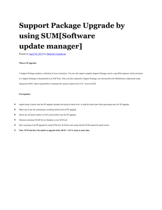 Support Package Upgrade by
using SUM[Software
update manager]
Posted on April 29, 2013 by Sabarish Vasudevan
What is SP upgrade:
A Support Package contains a collection of error corrections. You can only import complete Support Packages and in a specified sequence. Each correction
in a Support Package is documented in an SAP Note. After you have imported a Support Package, you must perform the Modification Adjustment using
transaction SPAU. Basis responsiblity to maintain the system at latest level or N-1 level at MAX.
Prerequisites:
Import thing is before start the SP upgrade maintain the kernel at latest level. or skip the kernel part while generating stack for SP upgrade.
Make sure to put the maintenance certificate before kick off SP upgrade.
Delete the old spool number in SAP system before start the SP upgrade.
Maintain minimum 48 GB free in Database to run SUM tool.
Here am going to do SP upgrade by using SUM tool. So before start using read the SUM manual for quick action.
Note: SUM tool have the option to upgrade both ABAP + JAVA stack at same time.
 