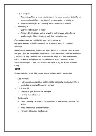  Liquid in liquid:
 The mixing of two or more substances of the same chemistry but different
concentrations to form a constant. (Homogenization of solutions)
 Alcoholic beverages are basically solutions of ethanol in water.
 Solid in liquid:
 Sucrose (table sugar) in water
 Sodium chloride (table salt) or any other salt in water, which forms
an electrolyte: When dissolving, salt dissociates into ions.
Counterexamples are provided by liquid mixtures that are
not homogeneous: colloids, suspensions, emulsions are not considered
solutions.
Body fluids are examples for complex liquid solutions, containing many solutes.
Many of these are electrolytes, since they contain solute ions, such as potassium.
Furthermore, they contain solute molecules like sugar and urea. Oxygen and
carbon dioxide are also essential components of blood chemistry, where
significant changes in their concentrations may be a sign of severe illness or
injury.
Solid
If the solvent is a solid, then gases, liquids and solids can be dissolved.
 Gas in solids:
 Hydrogen dissolves rather well in metals, especially in palladium; this is
studied as a means of hydrogen storage.
 Liquid in solid:
 Mercury in gold, forming an amalgam
 Hexane in paraffin wax
 Solid in solid:
 Steel, basically a solution of carbon atoms in a crystalline matrix of iron
atoms.
 Alloys like bronze and many others.
 Polymers containing plasticizers.
 