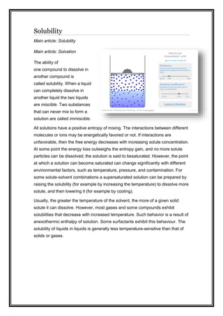 Solubility
Main article: Solubility
Main article: Solvation
The ability of
one compound to dissolve in
another compound is
called solubility. When a liquid
can completely dissolve in
another liquid the two liquids
are miscible. Two substances
that can never mix to form a
solution are called immiscible.
All solutions have a positive entropy of mixing. The interactions between different
molecules or ions may be energetically favored or not. If interactions are
unfavorable, then the free energy decreases with increasing solute concentration.
At some point the energy loss outweighs the entropy gain, and no more solute
particles can be dissolved; the solution is said to besaturated. However, the point
at which a solution can become saturated can change significantly with different
environmental factors, such as temperature, pressure, and contamination. For
some solute-solvent combinations a supersaturated solution can be prepared by
raising the solubility (for example by increasing the temperature) to dissolve more
solute, and then lowering it (for example by cooling).
Usually, the greater the temperature of the solvent, the more of a given solid
solute it can dissolve. However, most gases and some compounds exhibit
solubilities that decrease with increased temperature. Such behavior is a result of
anexothermic enthalpy of solution. Some surfactants exhibit this behaviour. The
solubility of liquids in liquids is generally less temperature-sensitive than that of
solids or gases.
 