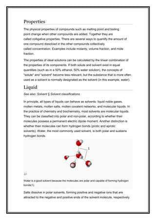 Properties
The physical properties of compounds such as melting point and boiling
point change when other compounds are added. Together they are
called colligative properties. There are several ways to quantify the amount of
one compound dissolved in the other compounds collectively
called concentration. Examples include molarity, volume fraction, and mole
fraction.
The properties of ideal solutions can be calculated by the linear combination of
the properties of its components. If both solute and solvent exist in equal
quantities (such as in a 50% ethanol, 50% water solution), the concepts of
"solute" and "solvent" become less relevant, but the substance that is more often
used as a solvent is normally designated as the solvent (in this example, water).
Liquid
See also: Solvent § Solvent classifications
In principle, all types of liquids can behave as solvents: liquid noble gases,
molten metals, molten salts, molten covalent networks, and molecular liquids. In
the practice of chemistry and biochemistry, most solvents are molecular liquids.
They can be classified into polar and non-polar, according to whether their
molecules possess a permanent electric dipole moment. Another distinction is
whether their molecules can form hydrogen bonds (protic and aprotic
solvents). Water, the most commonly used solvent, is both polar and sustains
hydrogen bonds.
Water is a good solvent because the molecules are polar and capable of forming hydrogen
bonds(1).
Salts dissolve in polar solvents, forming positive and negative ions that are
attracted to the negative and positive ends of the solvent molecule, respectively.
 