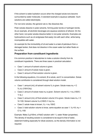If the solvent is water,hydration occurs when the charged solute ions become
surrounded by water molecules. A standard example is aqueous saltwater. Such
solutions are called electrolytes.
For non-ionic solutes, the general rule is: like dissolves like.
Polar solutes dissolve in polar solvents, forming polar bonds or hydrogen bonds.
As an example, all alcoholic beverages are aqueous solutions of ethanol. On the
other hand, non-polar solutes dissolve better in non-polar solvents. Examples are
hydrocarbons such as oil andgrease that easily mix with each other, while being
incompatible with water.
An example for the immiscibility of oil and water is a leak of petroleum from a
damaged tanker, that does not dissolve in the ocean water but rather floats on
the surface.
Preparation from constituent ingredients
It is common practice in laboratories to make a solution directly from its
constituent ingredients. There are three cases in practical calculation:
 Case 1: amount of solvent volume is given.
 Case 2: amount of solute mass is given.
 Case 3: amount of final solution volume is given.
In the following equations, A is solvent, B is solute, and C is concentration. Solute
volume contribution is considered through ideal solution model.
 Case 1: amount (mL) of solvent volume VA is given. Solute mass mB = C
VA dA /(100-C/dB)
 Case 2: amount of solute mass mB is given. Solvent volume VA = mB (100/C-
1/ dB )
 Case 3: amount (mL) of final solution volume Vt is given. Solute mass mB = C
Vt /100; Solvent volume VA=(100/C-1/ dB) mB
 Case 2: solute mass is known, VA = mB 100/C
 Case 3: total solution volume is know, same equation as case 1. VA=Vt; mB =
C VA /100
Example: Make 2 g/100mL of NaCl solution with 1 L water Water (properties).
The density of resulting solution is considered to be equal to that of water,
statement holding especially for dilute solutions, so the density information is not
required.
 