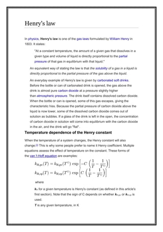Henry's law
In physics, Henry's law is one of the gas laws formulated by William Henry in
1803. It states:
"At a constant temperature, the amount of a given gas that dissolves in a
given type and volume of liquid is directly proportional to the partial
pressure of that gas in equilibrium with that liquid."
An equivalent way of stating the law is that the solubility of a gas in a liquid is
directly proportional to the partial pressure of the gas above the liquid.
An everyday example of Henry's law is given by carbonated soft drinks.
Before the bottle or can of carbonated drink is opened, the gas above the
drink is almost pure carbon dioxide at a pressure slightly higher
than atmospheric pressure. The drink itself contains dissolved carbon dioxide.
When the bottle or can is opened, some of this gas escapes, giving the
characteristic hiss. Because the partial pressure of carbon dioxide above the
liquid is now lower, some of the dissolved carbon dioxide comes out of
solution as bubbles. If a glass of the drink is left in the open, the concentration
of carbon dioxide in solution will come into equilibrium with the carbon dioxide
in the air, and the drink will go "flat".
Temperature dependence of the Henry constant
When the temperature of a system changes, the Henry constant will also
change.[1] This is why some people prefer to name it Henry coefficient. Multiple
equations assess the effect of temperature on the constant. These forms of
the van 't Hoff equation are examples:
where
kH for a given temperature is Henry's constant (as defined in this article's
first section). Note that the sign of C depends on whether kH,pc or kH,cp is
used.
T is any given temperature, in K
 