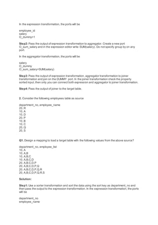 In the expression transformation, the ports will be
employee_id
salary
O_dummy=1
Step2: Pass the output of expression transformation to aggregator. Create a new port
O_sum_salary and in the expression editor write SUM(salary). Do not specify group by on any
port.
In the aggregator transformation, the ports will be
salary
O_dummy
O_sum_salary=SUM(salary)
Step3: Pass the output of expression transformation, aggregator transformation to joiner
transformation and join on the DUMMY port. In the joiner transformation check the property
sorted input, then only you can connect both expression and aggregator to joiner transformation.
Step4: Pass the output of joiner to the target table.
2. Consider the following employees table as source
department_no, employee_name
20, R
10, A
10, D
20, P
10, B
10, C
20, Q
20, S
Q1. Design a mapping to load a target table with the following values from the above source?
department_no, employee_list
10, A
10, A,B
10, A,B,C
10, A,B,C,D
20, A,B,C,D,P
20, A,B,C,D,P,Q
20, A,B,C,D,P,Q,R
20, A,B,C,D,P,Q,R,S
Solution:
Step1: Use a sorter transformation and sort the data using the sort key as department_no and
then pass the output to the expression transformation. In the expression transformation, the ports
will be
department_no
employee_name
 