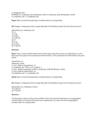 V_employee_list =
IIF(ISNULL(V_employee_list),employee_name,V_employee_list||','||employee_name)
O_employee_list = V_employee_list
Step2: Now connect the expression transformation to a target table.
Q2. Design a mapping to load a target table with the following values from the above source?
department_no, employee_list
10, A
10, A,B
10, A,B,C
10, A,B,C,D
20, P
20, P,Q
20, P,Q,R
20, P,Q,R,S
Solution:
Step1: Use a sorter transformation and sort the data using the sort key as department_no and
then pass the output to the expression transformation. In the expression transformation, the ports
will be
department_no
employee_name
V_curr_deptno=department_no
V_employee_list = IIF(V_curr_deptno! =
V_prev_deptno,employee_name,V_employee_list||','||employee_name)
V_prev_deptno=department_no
O_employee_list = V_employee_list
Step2: Now connect the expression transformation to a target table.
Q3. Design a mapping to load a target table with the following values from the above source?
department_no, employee_names
10, A,B,C,D
20, P,Q,R,S
Solution:
The first step is same as the above problem. Pass the output of expression to an aggregator
transformation and specify the group by as department_no. Now connect the aggregator
transformation to a target table.
 