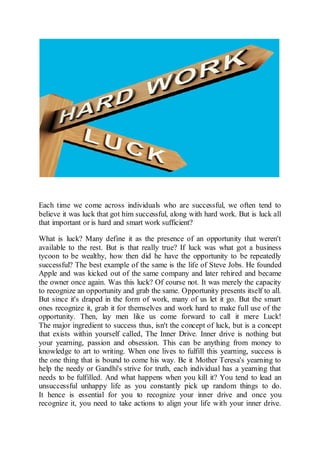 Each time we come across individuals who are successful, we often tend to
believe it was luck that got him successful, along with hard work. But is luck all
that important or is hard and smart work sufficient?
What is luck? Many define it as the presence of an opportunity that weren't
available to the rest. But is that really true? If luck was what got a business
tycoon to be wealthy, how then did he have the opportunity to be repeatedly
successful? The best example of the same is the life of Steve Jobs. He founded
Apple and was kicked out of the same company and later rehired and became
the owner once again. Was this luck? Of course not. It was merely the capacity
to recognize an opportunity and grab the same. Opportunity presents itself to all.
But since it's draped in the form of work, many of us let it go. But the smart
ones recognize it, grab it for themselves and work hard to make full use of the
opportunity. Then, lay men like us come forward to call it mere Luck!
The major ingredient to success thus, isn't the concept of luck, but is a concept
that exists within yourself called, The Inner Drive. Inner drive is nothing but
your yearning, passion and obsession. This can be anything from money to
knowledge to art to writing. When one lives to fulfill this yearning, success is
the one thing that is bound to come his way. Be it Mother Teresa's yearning to
help the needy or Gandhi's strive for truth, each individual has a yearning that
needs to be fulfilled. And what happens when you kill it? You tend to lead an
unsuccessful unhappy life as you constantly pick up random things to do.
It hence is essential for you to recognize your inner drive and once you
recognize it, you need to take actions to align your life with your inner drive.
 