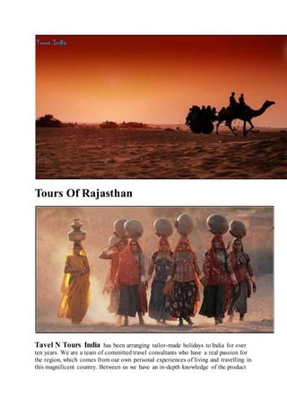 Tours Of Rajasthan
Tavel N Tours India has been arranging tailor-made holidays to India for over
ten years. We are a team of committed travel consultants who have a real passion for
the region, which comes from our own personal experiences of living and travelling in
this magnificent country. Between us we have an in-depth knowledge of the product
 
