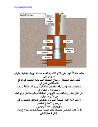 www.egypetroleum.com
‫لرفع‬ ‫إعتيادیة‬ ‫كھربائية‬ ‫مضخة‬ ‫بإستخدام‬ ‫النفط‬ ‫إنتاج‬ ‫على‬ ‫سلوب‬ُ‫األ‬ ‫ھذا‬ ‫یعتمد‬
‫التي‬ ‫السوائل‬
‫الرفع‬ ‫في‬ ‫الغاطسة‬ ‫الكھربائية‬ ‫المضخة‬ ‫نجاح‬ ‫إن‬ .‫المضخة‬ ‫فيھا‬ ‫غطس‬ُ‫ت‬
‫في‬ ‫یكمن‬ ‫اإلصطناعي‬
‫ا‬ ‫رفع‬ ‫في‬ ‫إمكانيةإستخدامھا‬‫تحت‬ ‫و‬ ‫المختلفة‬ ‫اللزوجة‬ ‫و‬ ‫الكثافة‬ ‫ذي‬ ‫لنفط‬
‫وفي‬ ‫عالية‬ ‫حرارة‬ ‫درجات‬
‫الماء‬ ‫لرفع‬ ‫الحال‬ ‫بطبيعة‬ ‫المضخات‬ ‫من‬ ‫النوع‬ ‫ھذا‬ ‫ستخدم‬ُ‫ت‬ ‫و‬ .ً‫ا‬‫أیض‬ ‫الغاز‬ ‫آبار‬
‫و‬ .‫المائية‬ ‫اآلبار‬ ‫من‬
‫في‬ ( ‫المتجمدة‬ ‫المناطق‬ ‫في‬ ‫كذلك‬ ‫و‬ ‫البحریة‬ ‫النفطية‬ ‫اآلبار‬ ‫من‬ ً‫ا‬‫كثير‬ ‫إن‬
‫ستخدم‬ُ‫ت‬ ) ‫أالسكا‬ ‫و‬ ‫روسيا‬
. ‫فيھا‬‫من‬ ‫النوع‬ ‫ھذا‬ (ESP)
‫بين‬ ‫یتراوح‬ ‫كان‬ ‫حيث‬ ً‫ا‬ّ‫ي‬‫نسب‬ ً‫ا‬‫قصير‬ ‫ُعتبر‬‫ی‬ ‫للمضخة‬ ‫التشغيلي‬ ‫العمر‬ ً‫أن‬ ّ‫ال‬‫إ‬
1‫الى‬3‫فى‬ ‫سنوات‬
 