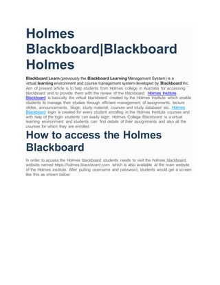 Holmes
Blackboard|Blackboard
Holmes
Blackboard Learn (previously the Blackboard Learning Management System) is a
virtual learning environment and course management system developed by Blackboard Inc.
Aim of present article is to help students from Holmes college in Australia for accessing
blackboard and to provide them with the review of the blackboard. Holmes Institute
Blackboard is basically the virtual blackboard created by the Holmes Institute which enable
students to manage their studies through efficient management of assignments, lecture
slides, announcements, blogs, study material, courses and study database etc. Holmes
Blackboard login is created for every student enrolling in the Holmes Institute courses and
with help of the login students can easily login. Holmes College Blackboard is a virtual
learning environment and students can find details of their assignments and also all the
courses for which they are enrolled.
How to access the Holmes
Blackboard
In order to access the Holmes blackboard students needs to visit the holmes blackboard
website named https://holmes.blackboard.com which is also available at the main website
of the Holmes institute. After putting username and password, students would get a screen
like this as shown below:
 