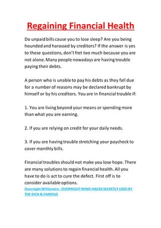 Regaining Financial Health
Do unpaidbillscause you to lose sleep? Are you being
houndedand harassed by creditors? If the answer is yes
to these questions, don’t fret too much because you are
not alone.Many people nowadaysare having trouble
paying their debts.
A person who is unableto pay his debts as they fall due
for a number of reasons may be declared bankrupt by
himself or by his creditors. You are in financialtrouble if:
1. You are living beyond your means or spending more
than what you are earning.
2. If you are relying on credit for your daily needs.
3. If you are having trouble stretching your paycheck to
cover monthly bills.
Financialtroubles should not make you lose hope. There
are many solutionsto regain financialhealth. All you
have to do is act to cure the defect. First off is to
consider availableoptions.
HACKS SECRETLY USED BY-OVERNIGHTMIND-Overnight Millionaire
THE RICH & FAMOUS
 