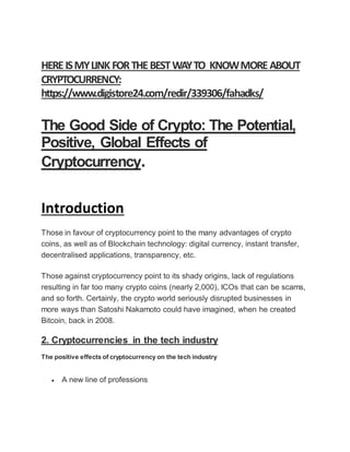 HEREISMYLINK FORTHEBESTWAYTO KNOWMOREABOUT
CRYPTOCURRENCY:
https://www.digistore24.com/redir/339306/fahadks/
The Good Side of Crypto: The Potential,
Positive, Global Effects of
Cryptocurrency.
Introduction
Those in favour of cryptocurrency point to the many advantages of crypto
coins, as well as of Blockchain technology: digital currency, instant transfer,
decentralised applications, transparency, etc.
Those against cryptocurrency point to its shady origins, lack of regulations
resulting in far too many crypto coins (nearly 2,000), ICOs that can be scams,
and so forth. Certainly, the crypto world seriously disrupted businesses in
more ways than Satoshi Nakamoto could have imagined, when he created
Bitcoin, back in 2008.
2. Cryptocurrencies in the tech industry
The positive effects of cryptocurrency on the tech industry
 A new line of professions
 