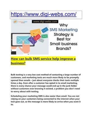 https://www.digi-webs.com/
How can bulk SMS service help improve a
business?
Bulk texting is a very low cost method of contacting a large number of
customers, and marketing texts are much more likely to be promptly
opened than emails – just about everyone checks their texts multiple
times a day. Even after a customer has opted in to email marketing,
there is every chance your message could end up in the junk folder
without customers ever knowing it existed, a problem you don’t need
to worry about with texting.
Scheduling your marketing SMS is also easier than email. You are not
relying on your customers being connected to the internet when your
text goes out, so the message is more likely to arrive when you want it
to.
 