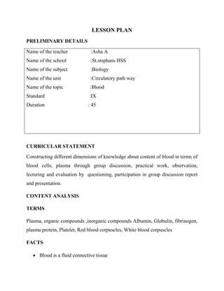 LESSON PLAN 
PRELIMINARY DETAILS 
Name of the teacher :Asha A 
Name of the school :St.stephans HSS 
Name of the subject :Biology 
Name of the unit :Circulatory path way 
Name of the topic :Blood 
Standard :IX 
Duration : 45 
CURRICULAR STATEMENT 
Constructing different dimensions of knowledge about content of blood in terms of 
blood cells, plasma through group discussion, practical work, observation, 
lecturing and evaluation by questioning, participation in group discussion report 
and presentation. 
CONTENT ANALYSIS 
TERMS 
Plasma, organic compounds ,inorganic compounds Albumin, Globulin, fibrinogen, 
plasma protein, Platelet, Red blood corpuscles, White blood corpuscles 
FACTS 
 Blood is a fluid connective tissue 
 