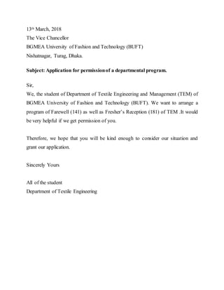 13th March, 2018
The Vice Chancellor
BGMEA University of Fashion and Technology (BUFT)
Nishatnagar, Turag, Dhaka.
Subject: Application for permissionof a departmental program.
Sir,
We, the student of Department of Textile Engineering and Management (TEM) of
BGMEA University of Fashion and Technology (BUFT). We want to arrange a
program of Farewell (141) as well as Fresher’s Reception (181) of TEM .It would
be very helpful if we get permission of you.
Therefore, we hope that you will be kind enough to consider our situation and
grant our application.
Sincerely Yours
All of the student
Department of Textile Engineering
 