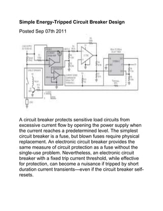 Simple Energy-Tripped Circuit Breaker Design
Posted Sep 07th 2011




A circuit breaker protects sensitive load circuits from
excessive current flow by opening the power supply when
the current reaches a predetermined level. The simplest
circuit breaker is a fuse, but blown fuses require physical
replacement. An electronic circuit breaker provides the
same measure of circuit protection as a fuse without the
single-use problem. Nevertheless, an electronic circuit
breaker with a fixed trip current threshold, while effective
for protection, can become a nuisance if tripped by short
duration current transients—even if the circuit breaker self-
resets.
 