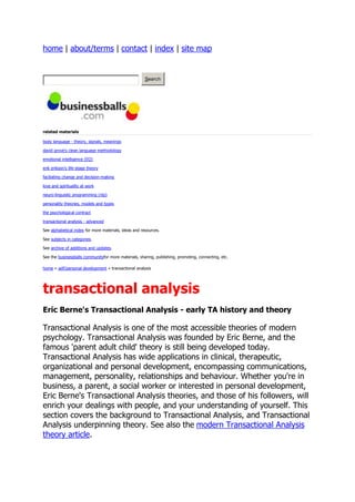 home | about/terms | contact | index | site map


                                                       Search




related materials

body language - theory, signals, meanings

david grove's clean language methodology

emotional intelligence (EQ)

erik erikson's life-stage theory

faciliating change and decision-making

love and spirituality at work

neuro-linguistic programming (nlp)

personality theories, models and types

the psychological contract

transactional analysis - advanced

See alphabetical index for more materials, ideas and resources.

See subjects in categories.

See archive of additions and updates.

See the businessballs communityfor more materials, sharing, publishing, promoting, connecting, etc.

home » self/personal development » transactional analysis




transactional analysis
Eric Berne's Transactional Analysis - early TA history and theory

Transactional Analysis is one of the most accessible theories of modern
psychology. Transactional Analysis was founded by Eric Berne, and the
famous 'parent adult child' theory is still being developed today.
Transactional Analysis has wide applications in clinical, therapeutic,
organizational and personal development, encompassing communications,
management, personality, relationships and behaviour. Whether you're in
business, a parent, a social worker or interested in personal development,
Eric Berne's Transactional Analysis theories, and those of his followers, will
enrich your dealings with people, and your understanding of yourself. This
section covers the background to Transactional Analysis, and Transactional
Analysis underpinning theory. See also the modern Transactional Analysis
theory article.
 