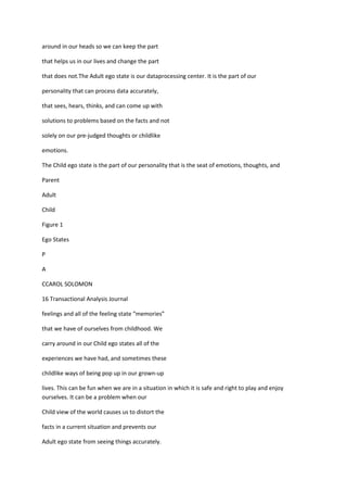 around in our heads so we can keep the part

that helps us in our lives and change the part

that does not.The Adult ego state is our dataprocessing center. It is the part of our

personality that can process data accurately,

that sees, hears, thinks, and can come up with

solutions to problems based on the facts and not

solely on our pre-judged thoughts or childlike

emotions.

The Child ego state is the part of our personality that is the seat of emotions, thoughts, and

Parent

Adult

Child

Figure 1

Ego States

P

A

CCAROL SOLOMON

16 Transactional Analysis Journal

feelings and all of the feeling state “memories”

that we have of ourselves from childhood. We

carry around in our Child ego states all of the

experiences we have had, and sometimes these

childlike ways of being pop up in our grown-up

lives. This can be fun when we are in a situation in which it is safe and right to play and enjoy
ourselves. It can be a problem when our

Child view of the world causes us to distort the

facts in a current situation and prevents our

Adult ego state from seeing things accurately.
 