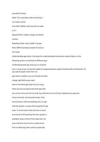 yourself all messy!

Adult: This sand looks really interesting. I

can make a castle.

Free Child: WOW! Look how tall my castle

is!!!!!

Adapted Child: I better not get my clothes

all dirty.

Rebellious Child: I don't CARE if I do get

dirty! (While dumping a bucket of sand on

her head)

Understanding ego states is the basis for understanding transactional analysis theory. In the

following section we will look at different ways

of identifying what ego state you or someone

else is using so you can become adept at recognizing these aspects of personality and behavior. As
you watch people move from one

ego state to another, you can literally see them

change right before your eyes!

How to Tell What Ego State You Are Using

There are several ways to tell what ego state

you are (or some one else is) using. Pay attention to tone of voice, body posture, gestures,

choice of words, and emotional state. If the

tone of voice is soft and soothing, this is a sign

that the speaker is using a Nurturing Parent ego

state. If, on the other hand, the tone is harsh

and critical or threatening, then the speaker is

probably using a Critical Parent ego state. An

even and clear tone of voice usually comes

from an Adult ego state, while an especially
 