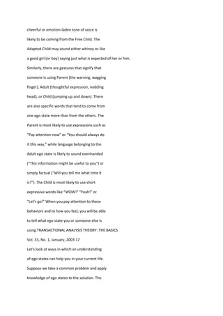 cheerful or emotion-laden tone of voice is

likely to be coming from the Free Child. The

Adapted Child may sound either whiney or like

a good girl (or boy) saying just what is expected of her or him.

Similarly, there are gestures that signify that

someone is using Parent (the warning, wagging

finger), Adult (thoughtful expression, nodding

head), or Child (jumping up and down). There

are also specific words that tend to come from

one ego state more than from the others. The

Parent is most likely to use expressions such as

“Pay attention now” or “You should always do

it this way,” while language belonging to the

Adult ego state is likely to sound evenhanded

(“This information might be useful to you”) or

simply factual (“Will you tell me what time it

is?”). The Child is most likely to use short

expressive words like “WOW!” “Yeah!” or

“Let's go!” When you pay attention to these

behaviors and to how you feel, you will be able

to tell what ego state you or someone else is

using.TRANSACTIONAL ANALYSIS THEORY: THE BASICS

Vol. 33, No. 1, January, 2003 17

Let's look at ways in which an understanding

of ego states can help you in your current life.

Suppose we take a common problem and apply

knowledge of ego states to the solution. The
 