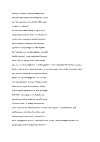 feeling of loneliness is a natural experience.

Everyone feels lonely from time to time. People

ask, “How can I connect with others? How can

I make more friends?”

You can use your knowledge of ego states in

a social situation to maximize your chances of

making new connections. Let your Nurturing

Parent take your Child to a party. Reassure

yourself by saying things like, “This might be

fun. Let's see what interesting people we might

be able to meet!” Leave your Critical Parent at

home. Smile at people. When others talk to

you, use your Nurturing Parent to make supportive comments and to offer strokes. Use your

Adult to ask questions, showing the other person that you are interested in him or her. Allow

your Natural Child to be intuitive and to figure

people out. Your Child ego state can connect

with others not only sharing in the pleasure of

jokes that are funny, but sometimes finding

humor in ordinary situations as well. You might

find others opening up to you. We all need

warmth and positive strokes; if you offer some

of them to others, it is likely that some will

come back your way. These elements of nurturance, support, a show of interest, and

playfulness are often how friendships begin.

Change does not necessarily come quickly or

easily. Change takes practice. Your transactional analysis therapist can help you with this.

But once you start making changes that move
 