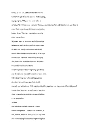 time”), or she can get hooked and move into

her Parent ego state and respond that way (e.g.,

saying angrily, “Why do you have to be so

sensitive?”). In the second example, the respondent comes from a Critical Parent ego state to

cross the transaction, and this communication

breaks down. There are many other ways to

cross transactions.

When we learn to recognize and differentiate

between straight and crossed transactions we

increase our ability to communicate clearly

with others. Conversations made up of straight

transactions are more emotionally satisfying

and productive than conversations that have

frequent crossed transactions.

Becoming an expert at recognizing ego states

and straight and crossed transactions takes time.

In the beginning you will need to pay close

attention to what is going on both inside

yourself and with others. With practice, identifying various ego states and different kinds of

transactions becomes second nature. Learning

these new skills can be interesting and helpful.

It can also be fun!

Strokes

Eric Berne defined a stroke as a “unit of

human recognition”. A stroke can be a look, a

nod, a smile, a spoken word, a touch. Any time

one human being does something to recognize
 