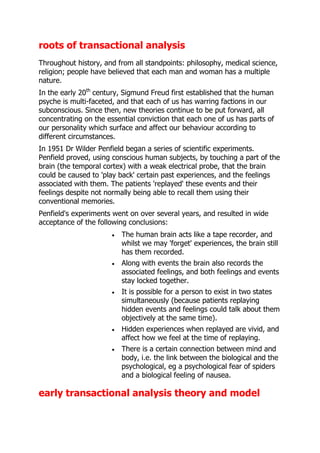 roots of transactional analysis
Throughout history, and from all standpoints: philosophy, medical science,
religion; people have believed that each man and woman has a multiple
nature.
In the early 20th century, Sigmund Freud first established that the human
psyche is multi-faceted, and that each of us has warring factions in our
subconscious. Since then, new theories continue to be put forward, all
concentrating on the essential conviction that each one of us has parts of
our personality which surface and affect our behaviour according to
different circumstances.
In 1951 Dr Wilder Penfield began a series of scientific experiments.
Penfield proved, using conscious human subjects, by touching a part of the
brain (the temporal cortex) with a weak electrical probe, that the brain
could be caused to 'play back' certain past experiences, and the feelings
associated with them. The patients 'replayed' these events and their
feelings despite not normally being able to recall them using their
conventional memories.
Penfield's experiments went on over several years, and resulted in wide
acceptance of the following conclusions:
                          The human brain acts like a tape recorder, and
                          whilst we may 'forget' experiences, the brain still
                          has them recorded.
                          Along with events the brain also records the
                          associated feelings, and both feelings and events
                          stay locked together.
                          It is possible for a person to exist in two states
                          simultaneously (because patients replaying
                          hidden events and feelings could talk about them
                          objectively at the same time).
                          Hidden experiences when replayed are vivid, and
                          affect how we feel at the time of replaying.
                          There is a certain connection between mind and
                          body, i.e. the link between the biological and the
                          psychological, eg a psychological fear of spiders
                          and a biological feeling of nausea.

early transactional analysis theory and model
 