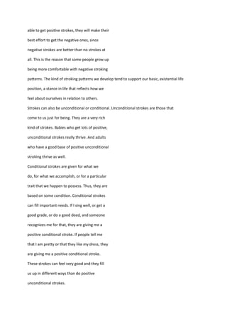 able to get positive strokes, they will make their

best effort to get the negative ones, since

negative strokes are better than no strokes at

all. This is the reason that some people grow up

being more comfortable with negative stroking

patterns. The kind of stroking patterns we develop tend to support our basic, existential life

position, a stance in life that reflects how we

feel about ourselves in relation to others.

Strokes can also be unconditional or conditional. Unconditional strokes are those that

come to us just for being. They are a very rich

kind of strokes. Babies who get lots of positive,

unconditional strokes really thrive. And adults

who have a good base of positive unconditional

stroking thrive as well.

Conditional strokes are given for what we

do, for what we accomplish, or for a particular

trait that we happen to possess. Thus, they are

based on some condition. Conditional strokes

can fill important needs. If I sing well, or get a

good grade, or do a good deed, and someone

recognizes me for that, they are giving me a

positive conditional stroke. If people tell me

that I am pretty or that they like my dress, they

are giving me a positive conditional stroke.

These strokes can feel very good and they fill

us up in different ways than do positive

unconditional strokes.
 