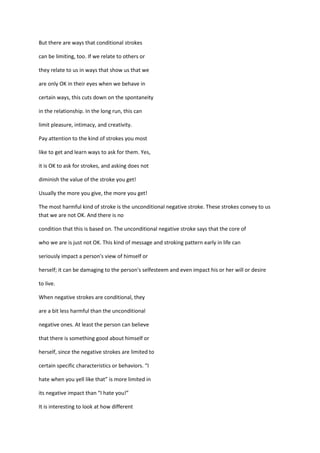 But there are ways that conditional strokes

can be limiting, too. If we relate to others or

they relate to us in ways that show us that we

are only OK in their eyes when we behave in

certain ways, this cuts down on the spontaneity

in the relationship. In the long run, this can

limit pleasure, intimacy, and creativity.

Pay attention to the kind of strokes you most

like to get and learn ways to ask for them. Yes,

it is OK to ask for strokes, and asking does not

diminish the value of the stroke you get!

Usually the more you give, the more you get!

The most harmful kind of stroke is the unconditional negative stroke. These strokes convey to us
that we are not OK. And there is no

condition that this is based on. The unconditional negative stroke says that the core of

who we are is just not OK. This kind of message and stroking pattern early in life can

seriously impact a person's view of himself or

herself; it can be damaging to the person's selfesteem and even impact his or her will or desire

to live.

When negative strokes are conditional, they

are a bit less harmful than the unconditional

negative ones. At least the person can believe

that there is something good about himself or

herself, since the negative strokes are limited to

certain specific characteristics or behaviors. “I

hate when you yell like that” is more limited in

its negative impact than “I hate you!”

It is interesting to look at how different
 