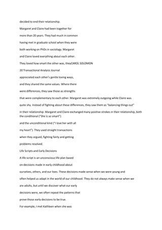 decided to end their relationship.

Margaret and Claire had been together for

more than 20 years. They had much in common

having met in graduate school when they were

both working on PhDs in sociology. Margaret

and Claire loved everything about each other.

They loved how smart the other was, theyCAROL SOLOMON

20 Transactional Analysis Journal

appreciated each other's gentle loving ways,

and they shared the same values. Where there

were differences, they saw those as strengths

that were complementary to each other. Margaret was extremely outgoing while Claire was

quite shy. Instead of fighting about these differences, they saw them as “balancing things out”

in their relationship. Margaret and Claire exchanged many positive strokes in their relationship, both
the conditional (“She is so smart”)

and the unconditional kind (“I love her with all

my heart”). They used straight transactions

when they argued, fighting fairly and getting

problems resolved.

Life Scripts and Early Decisions

A life script is an unconscious life plan based

on decisions made in early childhood about

ourselves, others, and our lives. These decisions made sense when we were young and

often helped us adapt in the world of our childhood. They do not always make sense when we

are adults, but until we discover what our early

decisions were, we often repeat the patterns that

prove those early decisions to be true.

For example, I met Kathleen when she was
 