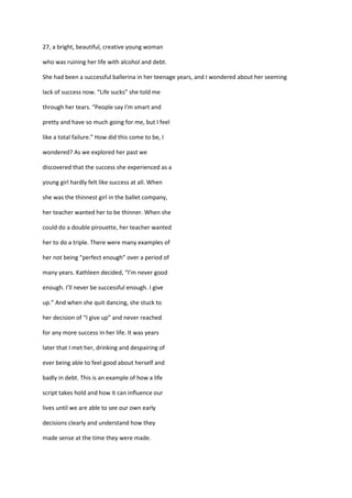 27, a bright, beautiful, creative young woman

who was ruining her life with alcohol and debt.

She had been a successful ballerina in her teenage years, and I wondered about her seeming

lack of success now. “Life sucks” she told me

through her tears. “People say I'm smart and

pretty and have so much going for me, but I feel

like a total failure.” How did this come to be, I

wondered? As we explored her past we

discovered that the success she experienced as a

young girl hardly felt like success at all. When

she was the thinnest girl in the ballet company,

her teacher wanted her to be thinner. When she

could do a double pirouette, her teacher wanted

her to do a triple. There were many examples of

her not being “perfect enough” over a period of

many years. Kathleen decided, “I’m never good

enough. I’ll never be successful enough. I give

up.” And when she quit dancing, she stuck to

her decision of “I give up” and never reached

for any more success in her life. It was years

later that I met her, drinking and despairing of

ever being able to feel good about herself and

badly in debt. This is an example of how a life

script takes hold and how it can influence our

lives until we are able to see our own early

decisions clearly and understand how they

made sense at the time they were made.
 