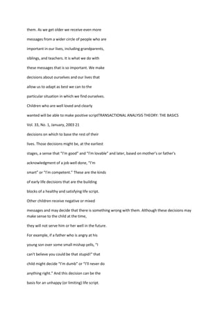 them. As we get older we receive even more

messages from a wider circle of people who are

important in our lives, including grandparents,

siblings, and teachers. It is what we do with

these messages that is so important. We make

decisions about ourselves and our lives that

allow us to adapt as best we can to the

particular situation in which we find ourselves.

Children who are well loved and clearly

wanted will be able to make positive scriptTRANSACTIONAL ANALYSIS THEORY: THE BASICS

Vol. 33, No. 1, January, 2003 21

decisions on which to base the rest of their

lives. Those decisions might be, at the earliest

stages, a sense that “I’m good” and “I’m lovable” and later, based on mother’s or father's

acknowledgment of a job well done, “I’m

smart” or “I’m competent.” These are the kinds

of early life decisions that are the building

blocks of a healthy and satisfying life script.

Other children receive negative or mixed

messages and may decide that there is something wrong with them. Although these decisions may
make sense to the child at the time,

they will not serve him or her well in the future.

For example, if a father who is angry at his

young son over some small mishap yells, “I

can't believe you could be that stupid!” that

child might decide “I’m dumb” or “I’ll never do

anything right.” And this decision can be the

basis for an unhappy (or limiting) life script.
 