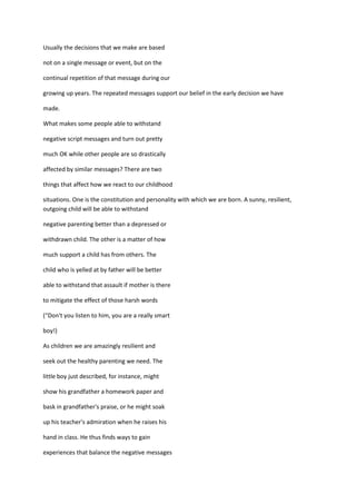Usually the decisions that we make are based

not on a single message or event, but on the

continual repetition of that message during our

growing up years. The repeated messages support our belief in the early decision we have

made.

What makes some people able to withstand

negative script messages and turn out pretty

much OK while other people are so drastically

affected by similar messages? There are two

things that affect how we react to our childhood

situations. One is the constitution and personality with which we are born. A sunny, resilient,
outgoing child will be able to withstand

negative parenting better than a depressed or

withdrawn child. The other is a matter of how

much support a child has from others. The

child who is yelled at by father will be better

able to withstand that assault if mother is there

to mitigate the effect of those harsh words

(“Don't you listen to him, you are a really smart

boy!)

As children we are amazingly resilient and

seek out the healthy parenting we need. The

little boy just described, for instance, might

show his grandfather a homework paper and

bask in grandfather's praise, or he might soak

up his teacher's admiration when he raises his

hand in class. He thus finds ways to gain

experiences that balance the negative messages
 