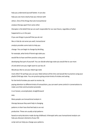 help you understand yourself better. It can also

help you see more clearly how you interact with

others. One of the things that sets transacttional

analysis therapy apart from some other

therapies is the belief that we are each responsible for our own future, regardless of what

happened to us in the past.

If you see things in yourself that you do not

like or that do not serve you well, transactional

analysis provides some tools to help you

change. You can begin to change by deciding,

for example, what kind of Parent ego state you

would like to have and then practice using and

developing that part of yourself. You can decide what ego state you would like to use more

of and which one you might want to use less of.

Would you like to use your Adult ego state

more often? Or perhaps you use your Adult almost all the time and would like to practice using your
playful Child ego state. You can practice giving certain kinds of strokes and asking

for the kind of strokes you want to receive. By

paying attention to different kinds of transacttions, you can exert some control in conversations to
make sure that communication proceeds

in an honest, uncomplicated, straightforward

way.

Many people use transactional analysis in

therapy because they want help in changing

patterns in their lives that feel bad or are not

productive. These are usually script patterns

based on early decisions made during childhood. A therapist who uses transactional analysis can
help you discover elements of your life

script and can help you change your patterns.
 