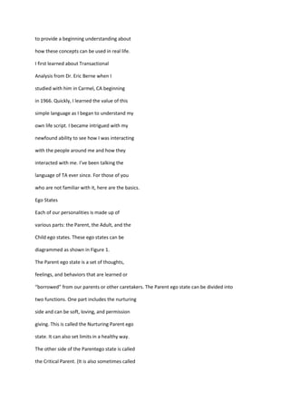 to provide a beginning understanding about

how these concepts can be used in real life.

I first learned about Transactional

Analysis from Dr. Eric Berne when I

studied with him in Carmel, CA beginning

in 1966. Quickly, I learned the value of this

simple language as I began to understand my

own life script. I became intrigued with my

newfound ability to see how I was interacting

with the people around me and how they

interacted with me. I’ve been talking the

language of TA ever since. For those of you

who are not familiar with it, here are the basics.

Ego States

Each of our personalities is made up of

various parts: the Parent, the Adult, and the

Child ego states. These ego states can be

diagrammed as shown in Figure 1.

The Parent ego state is a set of thoughts,

feelings, and behaviors that are learned or

“borrowed” from our parents or other caretakers. The Parent ego state can be divided into

two functions. One part includes the nurturing

side and can be soft, loving, and permission

giving. This is called the Nurturing Parent ego

state. It can also set limits in a healthy way.

The other side of the Parentego state is called

the Critical Parent. (It is also sometimes called
 