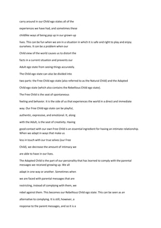 carry around in our Child ego states all of the

experiences we have had, and sometimes these

childlike ways of being pop up in our grown-up

lives. This can be fun when we are in a situation in which it is safe and right to play and enjoy
ourselves. It can be a problem when our

Child view of the world causes us to distort the

facts in a current situation and prevents our

Adult ego state from seeing things accurately.

The Child ego state can also be divided into

two parts: the Free Child ego state (also referred to as the Natural Child) and the Adapted

Child ego state (which also contains the Rebellious Child ego state).

The Free Child is the seat of spontaneous

feeling and behavior. It is the side of us that experiences the world in a direct and immediate

way. Our Free Child ego state can be playful,

authentic, expressive, and emotional. It, along

with the Adult, is the seat of creativity. Having

good contact with our own Free Child is an essential ingredient for having an intimate relationship.
When we adapt in ways that make us

less in touch with our true selves (our Free

Child), we decrease the amount of intimacy we

are able to have in our lives.

The Adapted Child is the part of our personality that has learned to comply with the parental
messages we received growing up. We all

adapt in one way or another. Sometimes when

we are faced with parental messages that are

restricting, instead of complying with them, we

rebel against them. This becomes our Rebellious Child ego state. This can be seen as an

alternative to complying. It is still, however, a

response to the parent messages, and so it is a
 