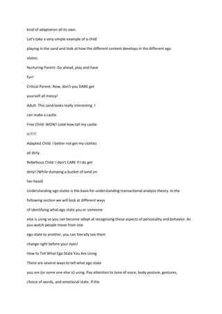 kind of adaptation all its own.

Let's take a very simple example of a child

playing in the sand and look at how the different content develops in the different ego

states:

Nurturing Parent: Go ahead, play and have

fun!

Critical Parent: Now, don't you DARE get

yourself all messy!

Adult: This sand looks really interesting. I

can make a castle.

Free Child: WOW! Look how tall my castle

is!!!!!

Adapted Child: I better not get my clothes

all dirty.

Rebellious Child: I don't CARE if I do get

dirty! (While dumping a bucket of sand on

her head)

Understanding ego states is the basis for understanding transactional analysis theory. In the

following section we will look at different ways

of identifying what ego state you or someone

else is using so you can become adept at recognizing these aspects of personality and behavior. As
you watch people move from one

ego state to another, you can literally see them

change right before your eyes!

How to Tell What Ego State You Are Using

There are several ways to tell what ego state

you are (or some one else is) using. Pay attention to tone of voice, body posture, gestures,

choice of words, and emotional state. If the
 