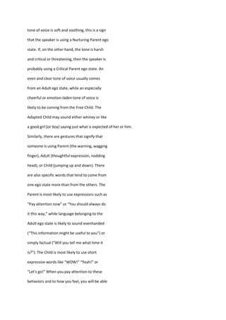 tone of voice is soft and soothing, this is a sign

that the speaker is using a Nurturing Parent ego

state. If, on the other hand, the tone is harsh

and critical or threatening, then the speaker is

probably using a Critical Parent ego state. An

even and clear tone of voice usually comes

from an Adult ego state, while an especially

cheerful or emotion-laden tone of voice is

likely to be coming from the Free Child. The

Adapted Child may sound either whiney or like

a good girl (or boy) saying just what is expected of her or him.

Similarly, there are gestures that signify that

someone is using Parent (the warning, wagging

finger), Adult (thoughtful expression, nodding

head), or Child (jumping up and down). There

are also specific words that tend to come from

one ego state more than from the others. The

Parent is most likely to use expressions such as

“Pay attention now” or “You should always do

it this way,” while language belonging to the

Adult ego state is likely to sound evenhanded

(“This information might be useful to you”) or

simply factual (“Will you tell me what time it

is?”). The Child is most likely to use short

expressive words like “WOW!” “Yeah!” or

“Let's go!” When you pay attention to these

behaviors and to how you feel, you will be able
 