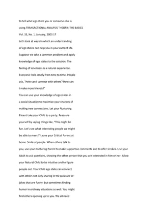 to tell what ego state you or someone else is

using.TRANSACTIONAL ANALYSIS THEORY: THE BASICS

Vol. 33, No. 1, January, 2003 17

Let's look at ways in which an understanding

of ego states can help you in your current life.

Suppose we take a common problem and apply

knowledge of ego states to the solution. The

feeling of loneliness is a natural experience.

Everyone feels lonely from time to time. People

ask, “How can I connect with others? How can

I make more friends?”

You can use your knowledge of ego states in

a social situation to maximize your chances of

making new connections. Let your Nurturing

Parent take your Child to a party. Reassure

yourself by saying things like, “This might be

fun. Let's see what interesting people we might

be able to meet!” Leave your Critical Parent at

home. Smile at people. When others talk to

you, use your Nurturing Parent to make supportive comments and to offer strokes. Use your

Adult to ask questions, showing the other person that you are interested in him or her. Allow

your Natural Child to be intuitive and to figure

people out. Your Child ego state can connect

with others not only sharing in the pleasure of

jokes that are funny, but sometimes finding

humor in ordinary situations as well. You might

find others opening up to you. We all need
 