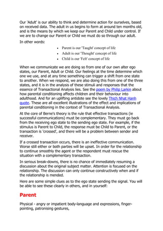 Our 'Adult' is our ability to think and determine action for ourselves, based
on received data. The adult in us begins to form at around ten months old,
and is the means by which we keep our Parent and Child under control. If
we are to change our Parent or Child we must do so through our adult.
In other words:
                           Parent is our 'Taught' concept of life
                           Adult is our 'Thought' concept of life
                           Child is our 'Felt' concept of life

When we communicate we are doing so from one of our own alter ego
states, our Parent, Adult or Child. Our feelings at the time determine which
one we use, and at any time something can trigger a shift from one state
to another. When we respond, we are also doing this from one of the three
states, and it is in the analysis of these stimuli and responses that the
essence of Transactional Analysis lies. See the poem by Philip Larkin about
how parental conditioning affects children and their behaviour into
adulthood. And for an uplifting antidote see the lovely Thich Nhat Hanh
quote. These are all excellent illustrations of the effect and implications of
parental conditioning in the context of Transactional Analysis.
At the core of Berne's theory is the rule that effective transactions (ie
successful communications) must be complementary. They must go back
from the receiving ego state to the sending ego state. For example, if the
stimulus is Parent to Child, the response must be Child to Parent, or the
transaction is 'crossed', and there will be a problem between sender and
receiver.
If a crossed transaction occurs, there is an ineffective communication.
Worse still either or both parties will be upset. In order for the relationship
to continue smoothly the agent or the respondent must rescue the
situation with a complementary transaction.
In serious break-downs, there is no chance of immediately resuming a
discussion about the original subject matter. Attention is focused on the
relationship. The discussion can only continue constructively when and if
the relationship is mended.
Here are some simple clues as to the ego state sending the signal. You will
be able to see these clearly in others, and in yourself:

Parent
Physical - angry or impatient body-language and expressions, finger-
pointing, patronising gestures,
 