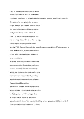 Here we see two different examples in which

communication breaks down. In the first, the

respondent comes from a Child ego state instead of Adult, thereby crossing the transaction.

The speaker has two options. She can either

stay in her Adult ego state and try again to hook

the Adult in the responder (“I didn't mean to

rush you. I really just wanted to know the

time”), or she can get hooked and move into

her Parent ego state and respond that way (e.g.,

saying angrily, “Why do you have to be so

sensitive?”). In the second example, the respondent comes from a Critical Parent ego state to

cross the transaction, and this communication

breaks down. There are many other ways to

cross transactions.

When we learn to recognize and differentiate

between straight and crossed transactions we

increase our ability to communicate clearly

with others. Conversations made up of straight

transactions are more emotionally satisfying

and productive than conversations that have

frequent crossed transactions.

Becoming an expert at recognizing ego states

and straight and crossed transactions takes time.

In the beginning you will need to pay close

attention to what is going on both inside

yourself and with others. With practice, identifying various ego states and different kinds of

transactions becomes second nature. Learning
 