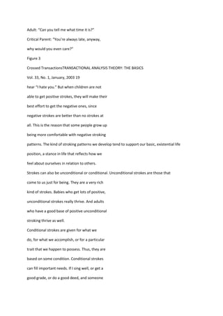 Adult: “Can you tell me what time it is?”

Critical Parent: “You’re always late, anyway,

why would you even care?”

Figure 3

Crossed TransactionsTRANSACTIONAL ANALYSIS THEORY: THE BASICS

Vol. 33, No. 1, January, 2003 19

hear “I hate you.” But when children are not

able to get positive strokes, they will make their

best effort to get the negative ones, since

negative strokes are better than no strokes at

all. This is the reason that some people grow up

being more comfortable with negative stroking

patterns. The kind of stroking patterns we develop tend to support our basic, existential life

position, a stance in life that reflects how we

feel about ourselves in relation to others.

Strokes can also be unconditional or conditional. Unconditional strokes are those that

come to us just for being. They are a very rich

kind of strokes. Babies who get lots of positive,

unconditional strokes really thrive. And adults

who have a good base of positive unconditional

stroking thrive as well.

Conditional strokes are given for what we

do, for what we accomplish, or for a particular

trait that we happen to possess. Thus, they are

based on some condition. Conditional strokes

can fill important needs. If I sing well, or get a

good grade, or do a good deed, and someone
 