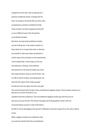 recognizes me for that, they are giving me a

positive conditional stroke. If people tell me

that I am pretty or that they like my dress, they

are giving me a positive conditional stroke.

These strokes can feel very good and they fill

us up in different ways than do positive

unconditional strokes.

But there are ways that conditional strokes

can be limiting, too. If we relate to others or

they relate to us in ways that show us that we

are only OK in their eyes when we behave in

certain ways, this cuts down on the spontaneity

in the relationship. In the long run, this can

limit pleasure, intimacy, and creativity.

Pay attention to the kind of strokes you most

like to get and learn ways to ask for them. Yes,

it is OK to ask for strokes, and asking does not

diminish the value of the stroke you get!

Usually the more you give, the more you get!

The most harmful kind of stroke is the unconditional negative stroke. These strokes convey to us
that we are not OK. And there is no

condition that this is based on. The unconditional negative stroke says that the core of

who we are is just not OK. This kind of message and stroking pattern early in life can

seriously impact a person's view of himself or

herself; it can be damaging to the person's selfesteem and even impact his or her will or desire

to live.

When negative strokes are conditional, they

are a bit less harmful than the unconditional
 
