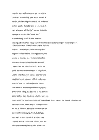 negative ones. At least the person can believe

that there is something good about himself or

herself, since the negative strokes are limited to

certain specific characteristics or behaviors. “I

hate when you yell like that” is more limited in

its negative impact than “I hate you!”

It is interesting to look at how different

stroking patterns affect how people feel in relationships. Following are two examples of
relationships with very different stroking patterns.

The first is an example of a relationship with

negative and conditional stroking patterns; the

second an example of a relationship in which

positive and unconditional strokes abound.

Lisa and Ben had been married for about ten

years. Ben had never been able to fully accept

Lisa for who she is. Ben wanted a partner who

could join him in his many athletic endeavors.

The only time Lisa received positive strokes

from Ben was when she joined him in jogging

or mountain biking. But because he was a much

better athlete than she, these activities were not

much fun for her. Lisa enjoyed putting on elaborate dinner parties and playing the piano. But

Ben discounted Lisa's strengths looking through

his lens of athletics. He would comment on her

accomplishments saying, “Yeah, but all you

ever want to do is eat and sit around.” Lisa

received positive conditional strokes from Ben

only when she complied with his wishes. She
 