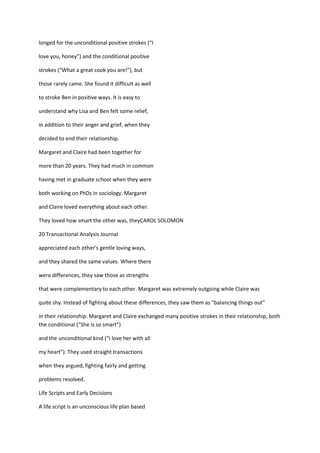 longed for the unconditional positive strokes (“I

love you, honey”) and the conditional positive

strokes (“What a great cook you are!”), but

those rarely came. She found it difficult as well

to stroke Ben in positive ways. It is easy to

understand why Lisa and Ben felt some relief,

in addition to their anger and grief, when they

decided to end their relationship.

Margaret and Claire had been together for

more than 20 years. They had much in common

having met in graduate school when they were

both working on PhDs in sociology. Margaret

and Claire loved everything about each other.

They loved how smart the other was, theyCAROL SOLOMON

20 Transactional Analysis Journal

appreciated each other's gentle loving ways,

and they shared the same values. Where there

were differences, they saw those as strengths

that were complementary to each other. Margaret was extremely outgoing while Claire was

quite shy. Instead of fighting about these differences, they saw them as “balancing things out”

in their relationship. Margaret and Claire exchanged many positive strokes in their relationship, both
the conditional (“She is so smart”)

and the unconditional kind (“I love her with all

my heart”). They used straight transactions

when they argued, fighting fairly and getting

problems resolved.

Life Scripts and Early Decisions

A life script is an unconscious life plan based
 