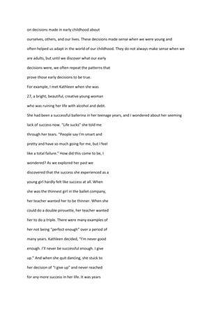 on decisions made in early childhood about

ourselves, others, and our lives. These decisions made sense when we were young and

often helped us adapt in the world of our childhood. They do not always make sense when we

are adults, but until we discover what our early

decisions were, we often repeat the patterns that

prove those early decisions to be true.

For example, I met Kathleen when she was

27, a bright, beautiful, creative young woman

who was ruining her life with alcohol and debt.

She had been a successful ballerina in her teenage years, and I wondered about her seeming

lack of success now. “Life sucks” she told me

through her tears. “People say I'm smart and

pretty and have so much going for me, but I feel

like a total failure.” How did this come to be, I

wondered? As we explored her past we

discovered that the success she experienced as a

young girl hardly felt like success at all. When

she was the thinnest girl in the ballet company,

her teacher wanted her to be thinner. When she

could do a double pirouette, her teacher wanted

her to do a triple. There were many examples of

her not being “perfect enough” over a period of

many years. Kathleen decided, “I’m never good

enough. I’ll never be successful enough. I give

up.” And when she quit dancing, she stuck to

her decision of “I give up” and never reached

for any more success in her life. It was years
 