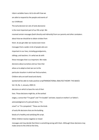 inborn variables have a lot to do with how we

are able to respond to the people and events of

our childhood.

The early decision (or sets of early decisions)

is the most important part of our life script. We

received certain messages (both directly and indirectly) from our parents and other caretakers

about how we should be to obtain strokes from

them. As we get older we receive even more

messages from a wider circle of people who are

important in our lives, including grandparents,

siblings, and teachers. It is what we do with

these messages that is so important. We make

decisions about ourselves and our lives that

allow us to adapt as best we can to the

particular situation in which we find ourselves.

Children who are well loved and clearly

wanted will be able to make positive scriptTRANSACTIONAL ANALYSIS THEORY: THE BASICS

Vol. 33, No. 1, January, 2003 21

decisions on which to base the rest of their

lives. Those decisions might be, at the earliest

stages, a sense that “I’m good” and “I’m lovable” and later, based on mother’s or father's

acknowledgment of a job well done, “I’m

smart” or “I’m competent.” These are the kinds

of early life decisions that are the building

blocks of a healthy and satisfying life script.

Other children receive negative or mixed

messages and may decide that there is something wrong with them. Although these decisions may
make sense to the child at the time,
 